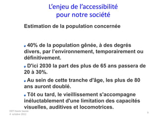DDT Haute Savoie
4 octobre 2012
9
L’enjeu de l’accessibilité
pour notre société
Estimation de la population concernée
40% de la population gênée, à des degrés
divers, par l’environnement, temporairement ou
définitivement.
D'ici 2030 la part des plus de 65 ans passera de
20 à 30%.
Au sein de cette tranche d'âge, les plus de 80
ans auront doublé.
Tôt ou tard, le vieillissement s'accompagne
inéluctablement d'une limitation des capacités
visuelles, auditives et locomotrices.
 