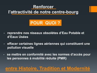 entre Histoire, Tradition et Modernité
Renforcer
l’attractivité de notre centre-bourg
- reprendre nos réseaux obsolètes d’Eau Potable et
d’Eaux Usées
- se mettre en conformité avec les normes d’accès pour
les personnes à mobilité réduite (PMR)
- effacer certaines lignes aériennes qui constituent une
pollution visuelle
POUR QUOI ?
 