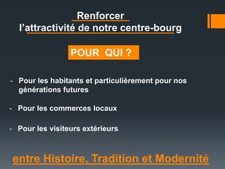 entre Histoire, Tradition et Modernité
POUR QUI ?
- Pour les habitants et particulièrement pour nos
générations futures
- Pour les commerces locaux
- Pour les visiteurs extérieurs
Renforcer
l’attractivité de notre centre-bourg
 