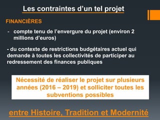 entre Histoire, Tradition et Modernité
Les contraintes d’un tel projet
FINANCIÈRES
Nécessité de réaliser le projet sur plusieurs
années (2016 – 2019) et solliciter toutes les
subventions possibles
- compte tenu de l’envergure du projet (environ 2
millions d’euros)
- du contexte de restrictions budgétaires actuel qui
demande à toutes les collectivités de participer au
redressement des finances publiques
 