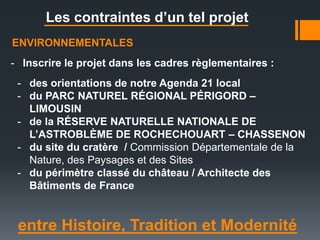 entre Histoire, Tradition et Modernité
Les contraintes d’un tel projet
ENVIRONNEMENTALES
- Inscrire le projet dans les cadres règlementaires :
- des orientations de notre Agenda 21 local
- du PARC NATUREL RÉGIONAL PÉRIGORD –
LIMOUSIN
- de la RÉSERVE NATURELLE NATIONALE DE
L’ASTROBLÈME DE ROCHECHOUART – CHASSENON
- du site du cratère / Commission Départementale de la
Nature, des Paysages et des Sites
- du périmètre classé du château / Architecte des
Bâtiments de France
 