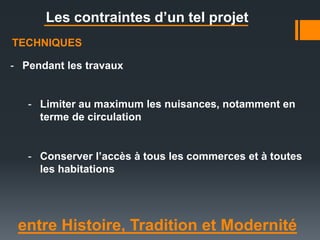 entre Histoire, Tradition et Modernité
Les contraintes d’un tel projet
TECHNIQUES
- Pendant les travaux
- Conserver l’accès à tous les commerces et à toutes
les habitations
- Limiter au maximum les nuisances, notamment en
terme de circulation
 
