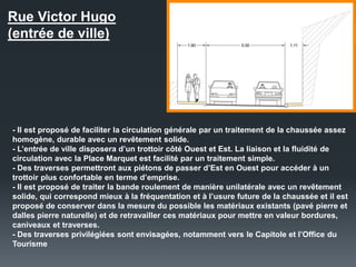 Rue Victor Hugo
(entrée de ville)
- Il est proposé de faciliter la circulation générale par un traitement de la chaussée assez
homogène, durable avec un revêtement solide.
- L’entrée de ville disposera d’un trottoir côté Ouest et Est. La liaison et la fluidité de
circulation avec la Place Marquet est facilité par un traitement simple.
- Des traverses permettront aux piétons de passer d’Est en Ouest pour accéder à un
trottoir plus confortable en terme d’emprise.
- Il est proposé de traiter la bande roulement de manière unilatérale avec un revêtement
solide, qui correspond mieux à la fréquentation et à l’usure future de la chaussée et il est
proposé de conserver dans la mesure du possible les matériaux existants (pavé pierre et
dalles pierre naturelle) et de retravailler ces matériaux pour mettre en valeur bordures,
caniveaux et traverses.
- Des traverses privilégiées sont envisagées, notamment vers le Capitole et l’Office du
Tourisme
 