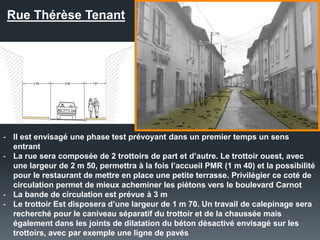 Rue Thérèse Tenant
- Il est envisagé une phase test prévoyant dans un premier temps un sens
entrant
- La rue sera composée de 2 trottoirs de part et d’autre. Le trottoir ouest, avec
une largeur de 2 m 50, permettra à la fois l’accueil PMR (1 m 40) et la possibilité
pour le restaurant de mettre en place une petite terrasse. Privilégier ce coté de
circulation permet de mieux acheminer les piétons vers le boulevard Carnot
- La bande de circulation est prévue à 3 m
- Le trottoir Est disposera d’une largeur de 1 m 70. Un travail de calepinage sera
recherché pour le caniveau séparatif du trottoir et de la chaussée mais
également dans les joints de dilatation du béton désactivé envisagé sur les
trottoirs, avec par exemple une ligne de pavés
 