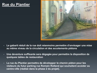 Rue du Plantier
- Le gabarit réduit de la rue doit néanmoins permettre d’envisager une mise
au même niveau de la circulation et des accotements piétons
- Une devanture suffisante sera dégagée pour permettre la disposition de
quelques tables de restauration
- La rue du Plantier permettra de développer le chemin piéton pour les
visiteurs du futur parking rue Romain Rolland qui souhaitent accéder au
centre-ville (réalisé dans la phase 2 du projet).
 