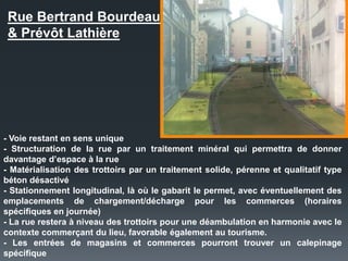 Rue Bertrand Bourdeau
& Prévôt Lathière
- Voie restant en sens unique
- Structuration de la rue par un traitement minéral qui permettra de donner
davantage d’espace à la rue
- Matérialisation des trottoirs par un traitement solide, pérenne et qualitatif type
béton désactivé
- Stationnement longitudinal, là où le gabarit le permet, avec éventuellement des
emplacements de chargement/décharge pour les commerces (horaires
spécifiques en journée)
- La rue restera à niveau des trottoirs pour une déambulation en harmonie avec le
contexte commerçant du lieu, favorable également au tourisme.
- Les entrées de magasins et commerces pourront trouver un calepinage
spécifique
 