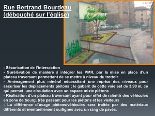 Rue Bertrand Bourdeau
(débouché sur l’église)
- Sécurisation de l’intersection
- Surélévation de manière à intégrer les PMR, par la mise en place d’un
plateau traversant permettant de se mettre à niveau du trottoir
- Aménagement plus minéral nécessitant une reprise des niveaux pour
sécuriser les déplacements piétons ; le gabarit de cette voie est de 3.90 m, ce
qui permet une circulation avec un espace mixte piétons
- Réalisation d’un plateau traversant ayant pour effet de ralentir des véhicules
en zone de bourg, très passant pour les piétons et les visiteurs
- La différence d’usage piétons/véhicules sera traitée par des matériaux
différents et éventuellement surlignée avec un rang de pavés.
 