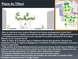 Place du Tilleul
- Mise en cohérence avec la place Marquet et les futures aménagements Carnot Nord
- Organisation de la circulation en proposant un gabarit adapté pour le déplacement des bus
- Les stationnements perturbateurs sont reportés sur la partie existante Est de la place
Marquet ou sur l’avenue Carnot
- Mise en valeur de la fontaine avec un traitement minéral plus généreux, donnant une
impression d’unité à l’espace et dégagement. La fontaine un élément d’animation de la place
et non un objet isolé.
- Cette portion de la Place Marquet amorce la section de l’avenue Carnot vers le Château. Le
traitement minéral ponctué d’arbres permet de marquer cette articulation urbaine entre des
voies de passage importantes. Un mobilier urbain agrémentera l’espace
- D’éventuels potelets bas pourront être prévus pour sécuriser la place
- Le traitement minéral sobre permettra de souligner les verticalités du paysage urbain
immédiat, notamment la tour à l’angle Carnot.
 