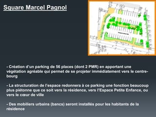 Square Marcel Pagnol
- Création d’un parking de 56 places (dont 2 PMR) en apportant une
végétation agréable qui permet de se projeter immédiatement vers le centre-
bourg
- La structuration de l’espace redonnera à ce parking une fonction beaucoup
plus piétonne que ce soit vers la résidence, vers l’Espace Petite Enfance, ou
vers le cœur de ville
- Des mobiliers urbains (bancs) seront installés pour les habitants de la
résidence
 