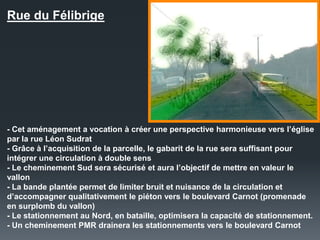 Rue du Félibrige
- Cet aménagement a vocation à créer une perspective harmonieuse vers l’église
par la rue Léon Sudrat
- Grâce à l’acquisition de la parcelle, le gabarit de la rue sera suffisant pour
intégrer une circulation à double sens
- Le cheminement Sud sera sécurisé et aura l’objectif de mettre en valeur le
vallon
- La bande plantée permet de limiter bruit et nuisance de la circulation et
d’accompagner qualitativement le piéton vers le boulevard Carnot (promenade
en surplomb du vallon)
- Le stationnement au Nord, en bataille, optimisera la capacité de stationnement.
- Un cheminement PMR drainera les stationnements vers le boulevard Carnot
 
