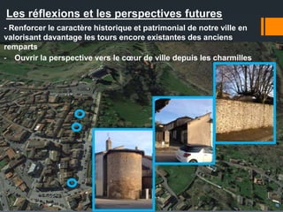 Les réflexions et les perspectives futures
- Renforcer le caractère historique et patrimonial de notre ville en
valorisant davantage les tours encore existantes des anciens
remparts
- Ouvrir la perspective vers le cœur de ville depuis les charmilles
 