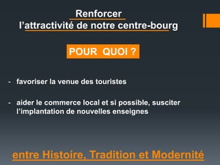 Renforcer
l’attractivité de notre centre-bourg
entre Histoire, Tradition et Modernité
- favoriser la venue des touristes
- aider le commerce local et si possible, susciter
l’implantation de nouvelles enseignes
POUR QUOI ?
 