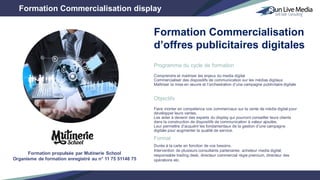 Programme du cycle de formation
Comprendre et maitriser les enjeux du media digital
Commercialiser des dispositifs de communication sur les médias digitaux
Maîtriser la mise en œuvre et l’orchestration d’une campagne publicitaire digitale
Objectifs
Faire monter en compétence vos commerciaux sur la vente de média digital pour
développer leurs ventes.
Les aider à devenir des experts du display qui pourront conseiller leurs clients
dans la construction de dispositifs de communication à valeur ajoutée.
Leur permettre d’acquérir les fondamentaux de la gestion d’une campagne
digitale pour augmenter la qualité de service.
Format
Durée à la carte en fonction de vos besoins.
Intervention de plusieurs consultants partenaires: acheteur media digital,
responsable trading desk, directeur commercial régie premium, directeur des
opérations etc.
Formation Commercialisation display
Formation Commercialisation
d’offres publicitaires digitales
Formation propulsée par Mutinerie School
Organisme de formation enregistré au n° 11 75 51148 75
 