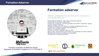 Initiation, perfectionnement et workshop sur-mesure pour
votre équipe trafficking
Paramétrage de l’adserver : rôles, sites, annonceurs, agences
Fonctionnement des tags et déploiement
Création des campagnes : données générales de l’insertion, placement, volumes,
capping, créations, trackings
Pilotage et optimisation de la diffusion et création de dashboard de suivi
Forecast des inventaires et gestion des disponibilités
Gestion des inventaires mobiles
Formats sur-mesure: habillage, native ad, OPS
Mise en place, administration et optimisation des partenaires de ventes indirectes
Définition des processus de delivery des campagnes
Management d’une équipe opérations
Formation Adserver
Formation adserver
Formation propulsée par Mutinerie School
Organisme de formation enregistré au n° 11 75 51148 75
 