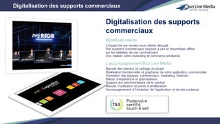 Bénéfices clients
L’impact de vos rendez-vous clients décuplé
Vos supports commerciaux toujours à jour et disponibles offline
sur les tablettes de vos commerciaux
Une relation entre marketing et commerce améliorée
L’accompagnement Run Live Media
Recueil des besoins et cadrage du projet
Réalisation fonctionnelle et graphique de votre application commerciale
Formation des équipes: commerciaux, marketing, direction
Retour d’expérience et optimisations
Support aux administrateurs de la solution
Revues d’utilisation et points d’amélioration
Accompagnement à l’évolution de l’application et de ses contenus
Digitalisation des supports commerciaux
Digitalisation des supports
commerciaux
 