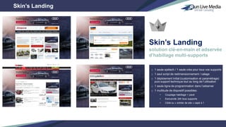 o 1 seule spétech / 1 seule créa pour tous vos supports
o 1 seul script de redimensionnement / calage
o 1 déploiement initial (customisation et paramétrage)
puis support technique tout au long de l’utilisation
o 1 seule ligne de programmation dans l’adserver
o 1 multitude de dispositif possibles:
• Couplage habillage + pavé
• Exclusivité 24h tous supports
• Ciblé ou « entrée de site » capé à 1
Skin’s Landing
Skin’s Landing
solution clé-en-main et adservée
d’habillage multi-supports
 