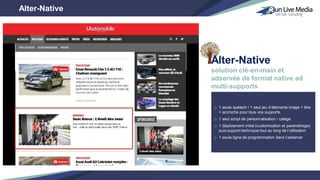 o 1 seule spétech / 1 seul jeu d’éléments image + titre
+ accroche pour tous vos supports.
o 1 seul script de personnalisation / calage
o 1 déploiement initial (customisation et paramétrage)
puis support technique tout au long de l’utilisation
o 1 seule ligne de programmation dans l’adserver
Alter-Native
solution clé-en-main et
adservée de format native ad
multi-supports
Alter-Native
 