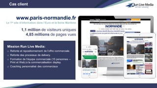 Mission Run Live Media:
o Refonte et repositionnement de l’offre commerciale.
o Refonte des processus de delivery.
o Formation de l’équipe commerciale (15 personnes –
Print et Web) à la commercialisation display.
o Coaching personnalisé des commerciaux
Cas client
1,1 million de visiteurs uniques
4,85 millions de pages vues
www.paris-normandie.fr
Le 1er site d’information dans l’Eure et la Seine Maritime
 
