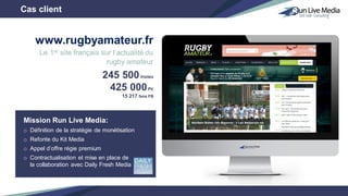 Mission Run Live Media:
o Définition de la stratégie de monétisation
o Refonte du Kit Media
o Appel d’offre régie premium
o Contractualisation et mise en place de
la collaboration avec Daily Fresh Media
245 500Visites
425 000PV
15 217 fans FB
Cas client
www.rugbyamateur.fr
Le 1er site français sur l’actualité du
rugby amateur
 