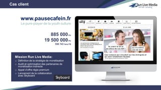 Mission Run Live Media:
o Définition de la stratégie de monétisation
o Audit et optimisation des partenaires de
monétisation indirecte
o Appel d’offre régie premium
o Lancement de la collaboration
avec Skyboard
885 000VU
19 500 000PV
558 743 fans FB
Cas client
www.pausecafein.fr
Le pure-player de la youth culture
 