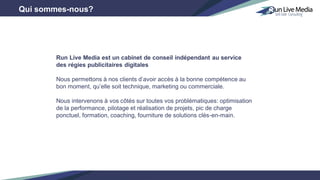 Qui sommes-nous?
Run Live Media est un cabinet de conseil indépendant au service
des régies publicitaires digitales
Nous permettons à nos clients d’avoir accès à la bonne compétence au
bon moment, qu’elle soit technique, marketing ou commerciale.
Nous intervenons à vos côtés sur toutes vos problématiques: optimisation
de la performance, pilotage et réalisation de projets, pic de charge
ponctuel, formation, coaching, fourniture de solutions clés-en-main.
 