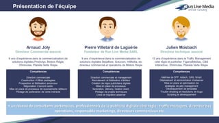 Présentation de l’équipe
Pierre Villetard de Laguérie
Fondateur de Run Live Media SARL
9 ans d’expérience dans la commercialisation de
solutions digitales Beijaflore, Solucom, HiMedia, ex-
directeur commercial et opérations de Motors Régie
Compétences
Direction commerciale et management
Recrutement et fidélisation d’éditeur
Création de régie publicitaire digitale
Mise en place de processus:
facturation, delivery, relation client.
Pilotage de projets techniques
Choix et migration adserver
Julien Mosbach
Directeur technique associé
10 ans d’expérience dans le Traffic Management
côté régie et publisher: FigarosMedias, CBS
Interactive, 20minutes, Planète Verte Régie
Compétences
Maîtrise de DFP, Adtech, OAS, Smart
Déploiement et administration d’adserver
Mise en place et optimisation de
stratégies de yeld management
Développement de templates
Trouble shooting et résolutions de bugs
Scripting et développement
Arnaud Joly
Directeur Commercial associé
6 ans d’expérience dans la commercialisation de
solutions digitales Predictys, Motors Régie,
20minutes, Planète Verte Régie
Compétences
Direction commerciale
Construction d’offres packagées
Prospection et fidélisation annonceur
Négociation d’accord cadre
Mise en place de processus de reversements éditeurs
Pilotage de partenaires de vente indirecte
+ un réseau de consultants partenaires, professionnels de la publicité digitale côté régie : traffic managers, directeur des
opérations, responsable marketings, directeurs commerciaux etc.
 
