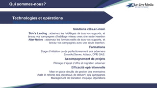 Technologies et opérations
Qui sommes-nous?
Solutions clés-en-main
Skin’s Landing : adservez les habillages de tous vos supports, et
lancez vos campagnes d’habillage réseau avec une seule insertion
Alter-Native : adservez les formats natifs de tous vos supports, et
lancez vos campagnes avec une seule insertion.
Formations
Stage d’initiation ou de perfectionnement aux adservers
SmartAdServer, Adtech, DFP, OAS.
Accompagnement de projets
Pilotage d’appel d’offre et migration adserver
Efficacité opérationnelle
Mise en place d’outils de gestion des inventaires
Audit et refonte des processus de delivery des campagnes
Management de transition d’équipe Opérations
http://www.runlivemedia.fr/expertises/transformation-digitale/
 