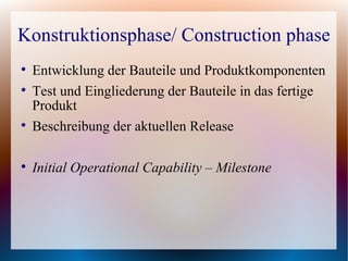 Konstruktionsphase/ Construction phase

    Entwicklung der Bauteile und Produktkomponenten

    Test und Eingliederung der Bauteile in das fertige
    Produkt

    Beschreibung der aktuellen Release


    Initial Operational Capability – Milestone
 