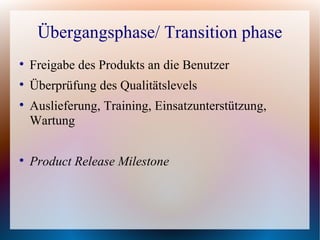 Übergangsphase/ Transition phase

    Freigabe des Produkts an die Benutzer

    Überprüfung des Qualitätslevels

    Auslieferung, Training, Einsatzunterstützung,
    Wartung


    Product Release Milestone
 