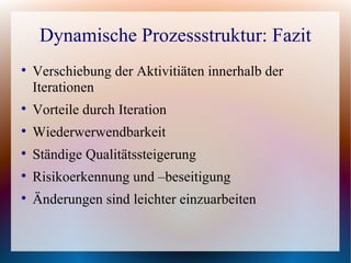 Dynamische Prozessstruktur: Fazit

    Verschiebung der Aktivitiäten innerhalb der
    Iterationen

    Vorteile durch Iteration

    Wiederwerwendbarkeit

    Ständige Qualitätssteigerung

    Risikoerkennung und –beseitigung

    Änderungen sind leichter einzuarbeiten
 