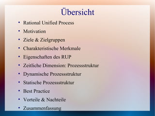 Übersicht

    Rational Unified Process

    Motivation

    Ziele & Zielgruppen

    Charakteristische Merkmale

    Eigenschaften des RUP

    Zeitliche Dimension: Prozessstruktur

    Dynamische Prozessstruktur

    Statische Prozessstruktur

    Best Practice

    Vorteile & Nachteile

    Zusammenfassung
 