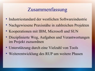Zusammenfassung

    Industriestandard der westlichen Softwareindustrie

    Nachgewiesene Praxisnähe in zahlreichen Projekten

    Kooperationen mit IBM, Microsoft und SUN

    Disziplinierte Weg, Aufgaben und Verantwortungen
    im Projekt zuzuordnen

    Unterstützung durch eine Vielzahl von Tools

    Weiterentwicklung des RUP um weitere Phasen
 