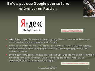 Il n’y a pas que Google pour se faire
        référencer en Russie…




                                                           http://www.yandex.ru/



   40% of Russian population uses Internet regularly. There are over 40 million unique
    users from Russia in the Internet every half a year.
   Your Russian website will service not only your clients in Russia (150 Million people),
    but also Ukraine (50 Million people), Kazakhstan (17 Million people), Belarus (10
    Million people), etc.
   Even though many people in Russia speak English, your web-site will be almost invisible
    for them unless translated since Russian search engines (such as yandex.ru or
    google.ru) do not show many results in English.
                                                          xhttp://www.foxx-internet-marketing.ru/


                                 Copyright CADENAC 2010                                         19
 