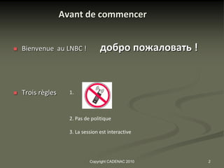 Avant de commencer


   Bienvenue au LNBC !            добро пожаловать !


   Trois règles     1.



                     2. Pas de politique

                     3. La session est interactive




                              Copyright CADENAC 2010    2
 