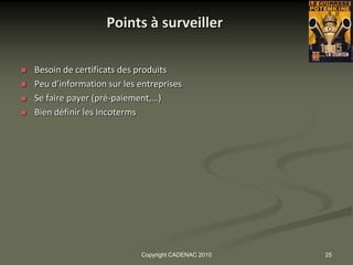 Points à surveiller

   Besoin de certificats des produits
   Peu d’information sur les entreprises
   Se faire payer (pré-paiement,…)
   Bien définir les Incoterms




                              Copyright CADENAC 2010   25
 