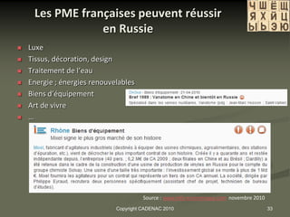 Les PME françaises peuvent réussir
                 en Russie
   Luxe
   Tissus, décoration, design
   Traitement de l’eau
   Energie ; énergies renouvelables
   Biens d’équipement
   Art de vivre
   …




                                        Source : www.info-economique.com novembre 2010
                              Copyright CADENAC 2010                                     33
 