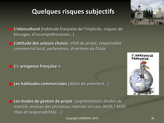 Quelques risques subjectifs

L’interculturel (habitude française de l’implicite, risques de
blocages, d’incompréhensions…)
L’attitude des acteurs choisis : chef de projet, responsable
commercial local, partenaires, directions de filiale


L’« arrogance française »


Les habitudes commerciales (délais de paiement…)


Les modes de gestion de projet (segmentation, études de
marché, analyse des processus internes actuels, MOA / MOE,
rôles et responsabilités …)
                             Copyright CADENAC 2010              36
 