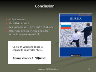 Conclusion

   Préparez-vous !
   Un intérêt évident
   Mais des risques… à connaître et à limiter
   Bénéficiez de l’expérience des autres
    (experts, réseau, conseil,…)



      Le jeu en vaut sans doute la
      chandelle pour votre PME …


       Bonne chance ! УДАЧИ !


                               Copyright CADENAC 2010   37
 
