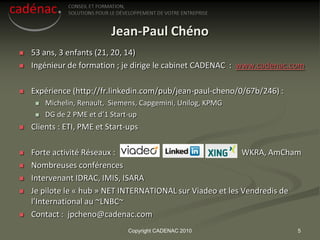 Jean-Paul Chéno
   53 ans, 3 enfants (21, 20, 14)
   Ingénieur de formation ; je dirige le cabinet CADENAC : www.cadenac.com

   Expérience (http://fr.linkedin.com/pub/jean-paul-cheno/0/67b/246) :
        Michelin, Renault, Siemens, Capgemini, Unilog, KPMG
        DG de 2 PME et d’1 Start-up
   Clients : ETI, PME et Start-ups

   Forte activité Réseaux :                                 WKRA, AmCham
   Nombreuses conférences
   Intervenant IDRAC, IMIS, ISARA
   Je pilote le « hub » NET INTERNATIONAL sur Viadeo et les Vendredis de
    l’International au ~LNBC~
   Contact : jpcheno@cadenac.com
                                Copyright CADENAC 2010                    5
 