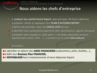 Nous aidons les chefs d’entreprise

     à analyser leur performance Export, pays par pays, de façon objective,
     à préparer, lancer et appliquer leur PLAN D’ACTIONS EXPORT,
     à définir des priorités, avec nos CHECK-LISTS terrain,
      à identifier leurs partenaires potentiels (SAI, distributeurs, agents, banques)
      à préparer leurs équipes (« sales pitch », site Web, plaquettes produit,
      argumentaire salons, SAV, …) , y compris sur le volet interculturel,

     Et surtout :
à identifier et obtenir des AIDES FINANCIERES (subventions, prêts, facilités,…),
à bâtir leur Business Plan FINANCIER,
à RENTABILISER leurs investissements et leurs dépenses Export.



                               Copyright CADENAC 2010                           9
 