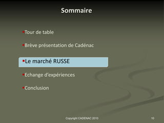 Sommaire

Tour de table

Brève présentation de Cadénac

Le marché RUSSE

Echange d’expériences

Conclusion




                  Copyright CADENAC 2010   10
 