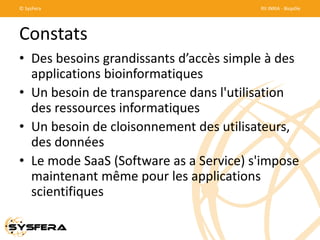 © SysFera

RII INRIA - Biopôle

Constats
• Des besoins grandissants d’accès simple à des
applications bioinformatiques
• Un besoin de transparence dans l'utilisation
des ressources informatiques
• Un besoin de cloisonnement des utilisateurs,
des données
• Le mode SaaS (Software as a Service) s'impose
maintenant même pour les applications
scientifiques

 