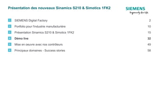Présentation des nouveaux Sinamics S210 & Simotics 1FK2
SIEMENS Digital Factory1 2
Portfolio pour l'industrie manufacturière2 10
Présentation Sinamics S210 & Simotics 1FK23 15
Mise en oeuvre avec nos contrôleurs5 49
Principaux domaines - Success stories6 58
Démo live4 32
 