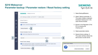 S210 Webserver
Parameter backup / Parameter restore / Reset factory setting
1. Select Backup&Restore
2. Select Backup parameter 
This option creates a standard
download (“backup.zip” in the
used internet browser
3. Browse in the filesystem of the
PC to a backup file
(“backup.zip”)
4. Select parameter restore
5. Restore factory settings 
This option will also restore the
web access via web server1 4
2
5
3
 
