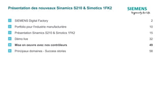 Présentation des nouveaux Sinamics S210 & Simotics 1FK2
SIEMENS Digital Factory1 2
Portfolio pour l'industrie manufacturière2 10
Présentation Sinamics S210 & Simotics 1FK23 15
Démo live4 32
Principaux domaines - Success stories6 58
Mise en oeuvre avec nos contrôleurs5 49
 