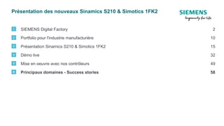 Présentation des nouveaux Sinamics S210 & Simotics 1FK2
SIEMENS Digital Factory1 2
Portfolio pour l'industrie manufacturière2 10
Présentation Sinamics S210 & Simotics 1FK23 15
Démo live4 32
Mise en oeuvre avec nos contrôleurs5 49
Principaux domaines - Success stories6 58
 
