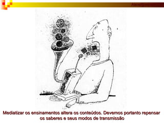 Mediatizar os ensinamentos altera os conteúdos. Devemos portanto repensar  os saberes e seus modos de transmissão 