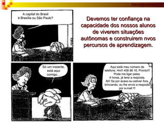 A capital do Brasil é Brasília ou São Paulo? Só um instante, está aqui comigo… Aqui está!!! Aqui está meu número de telefone. Hm!! 456 86 16. Pronto!!! Pode me ligar pelas  4 horas, já terei a resposta. Ah! Se por acaso eu estiver fora, brincando, eu lhe envio a resposta por e-mail !!! Devemos ter confiança na capacidade dos nossos alunos de viverem situações autônomas e construirem nvos percursos de aprendizagem. 