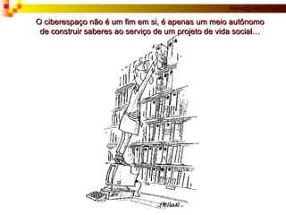 O ciberespaço não é um fim em si, é apenas um meio autônomo de construir saberes ao serviço de um projeto de vida social… 