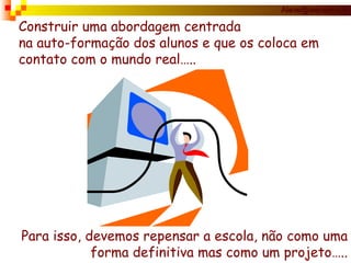 Construir uma abordagem centrada na auto-formação dos alunos e que os coloca em contato com o mundo real….. Para isso, devemos repensar a escola, não como uma forma definitiva mas como um projeto….. 